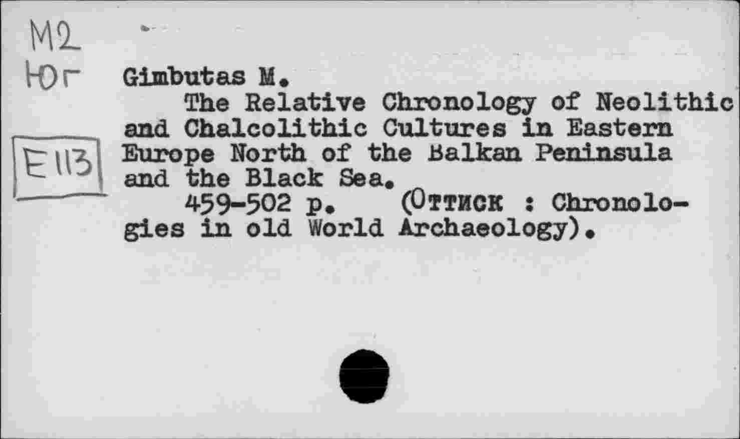 ﻿Ml •
Юг
mi
Gimbutas M.
The Relative Chronology of Neolithic and Chalcolithic Cultures in Eastern Europe North of the Balkan Peninsula and the Black Sea.
459-502 p. (Оттиск s Chronologies in old World Archaeology).